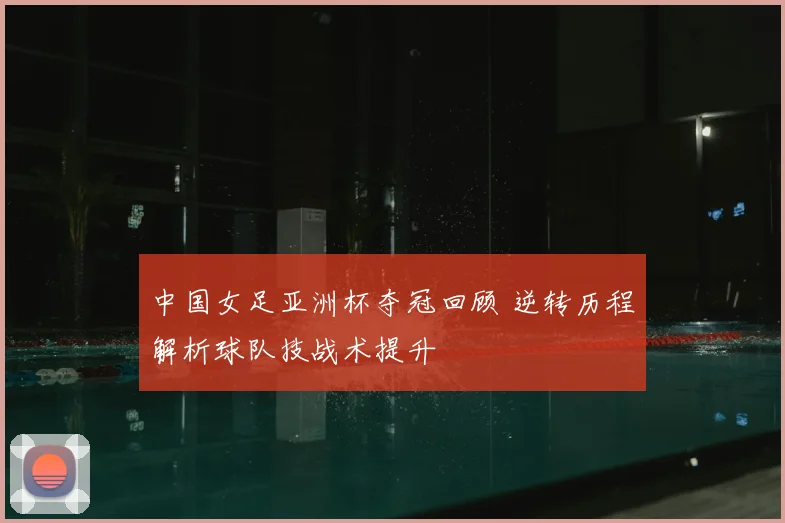 中国女足亚洲杯夺冠回顾 逆转历程解析球队技战术提升