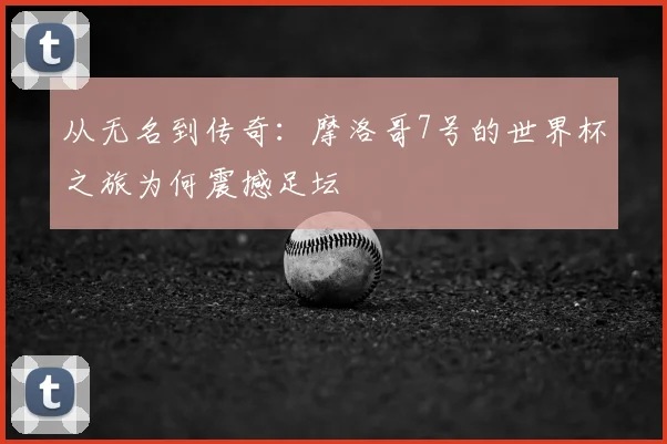 从无名到传奇：摩洛哥7号的世界杯之旅为何震撼足坛