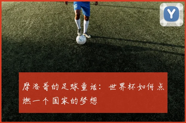 摩洛哥的足球童话：世界杯如何点燃一个国家的梦想
