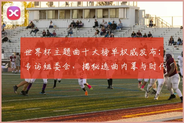 世界杯主题曲十大榜单权威发布：专访组委会，揭秘选曲内幕与时代记忆