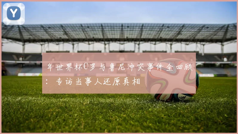 年世界杯C罗与鲁尼冲突事件全回顾:专访当事人还原真相