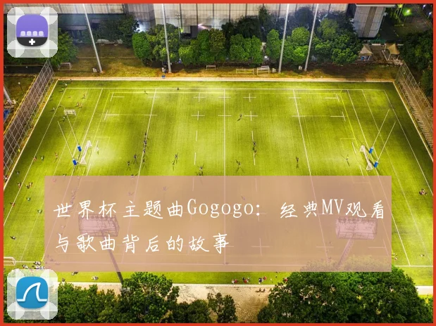 世界杯主题曲Gogogo：经典MV观看与歌曲背后的故事