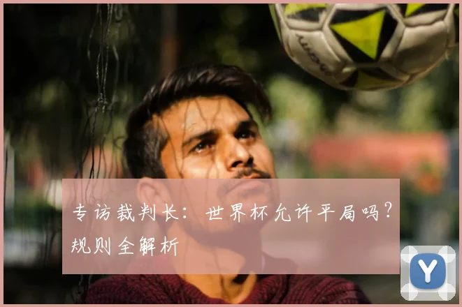 专访裁判长：世界杯允许平局吗？规则全解析