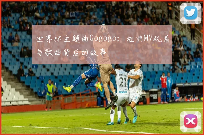 世界杯主题曲Gogogo：经典MV观看与歌曲背后的故事
