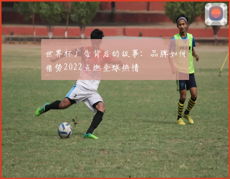 世界杯广告背后的故事：品牌如何借势2022点燃全球热情
