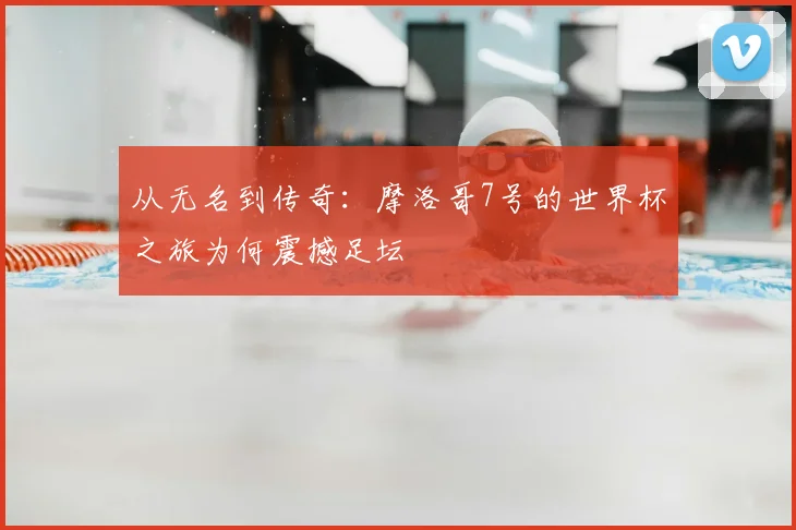 从无名到传奇：摩洛哥7号的世界杯之旅为何震撼足坛