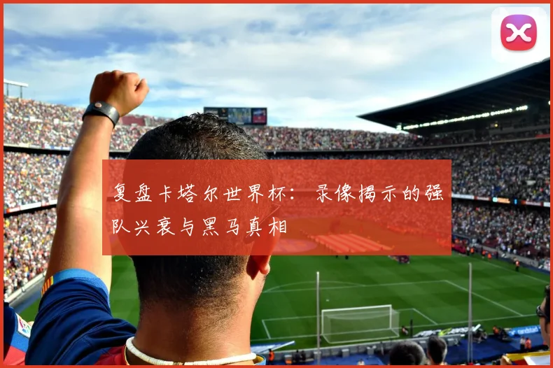 复盘卡塔尔世界杯:录像揭示的强队兴衰与黑马真相