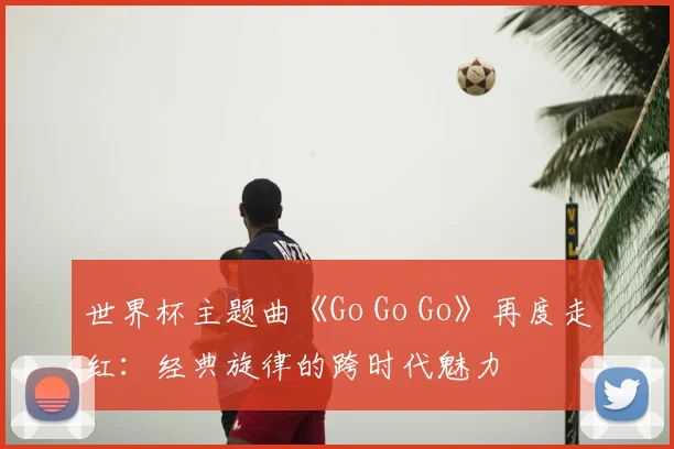 世界杯主题曲《Go Go Go》再度走红：经典旋律的跨时代魅力